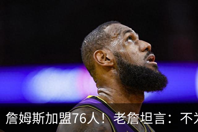 詹姆斯加盟76人！老詹坦言：不为钱不为家人只为赢！